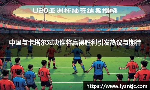中国与卡塔尔对决谁将赢得胜利引发热议与期待